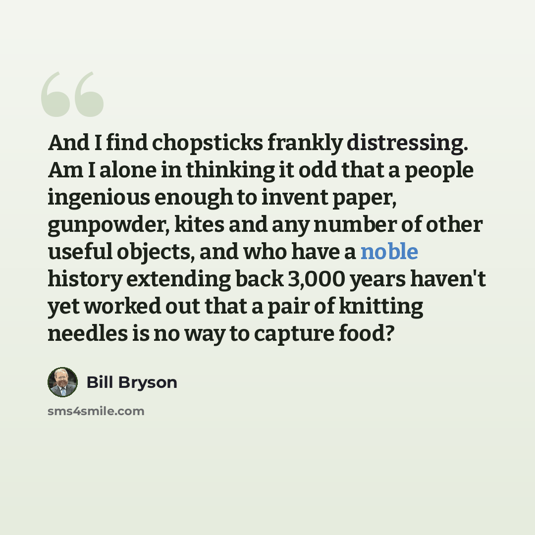 “And I find chopsticks frankly distressing. Am I alone in thinking it odd that a people ingenious enough to invent paper, gunpowder, kites and any number of other useful objects, and who have a noble history extending back 3,000 years haven't yet worked out that a pair of knitting needles is no way…” quote by Bill Bryson