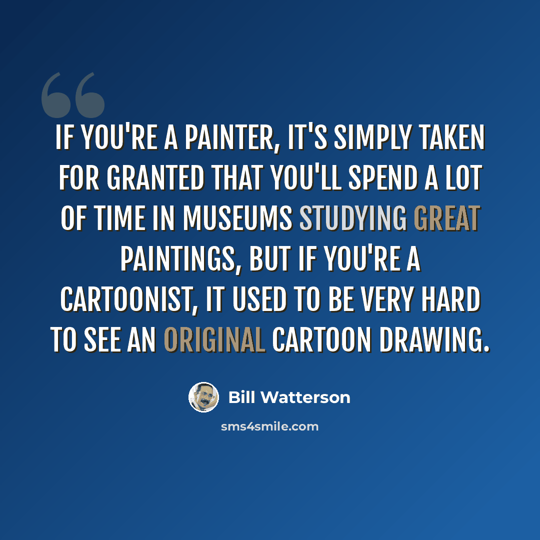 “If you're a painter, it's simply taken for granted that you'll spend a lot of time in museums studying great paintings, but if you're a cartoonist, it used to be very hard to see an original cartoon drawing.” quote by Bill Watterson