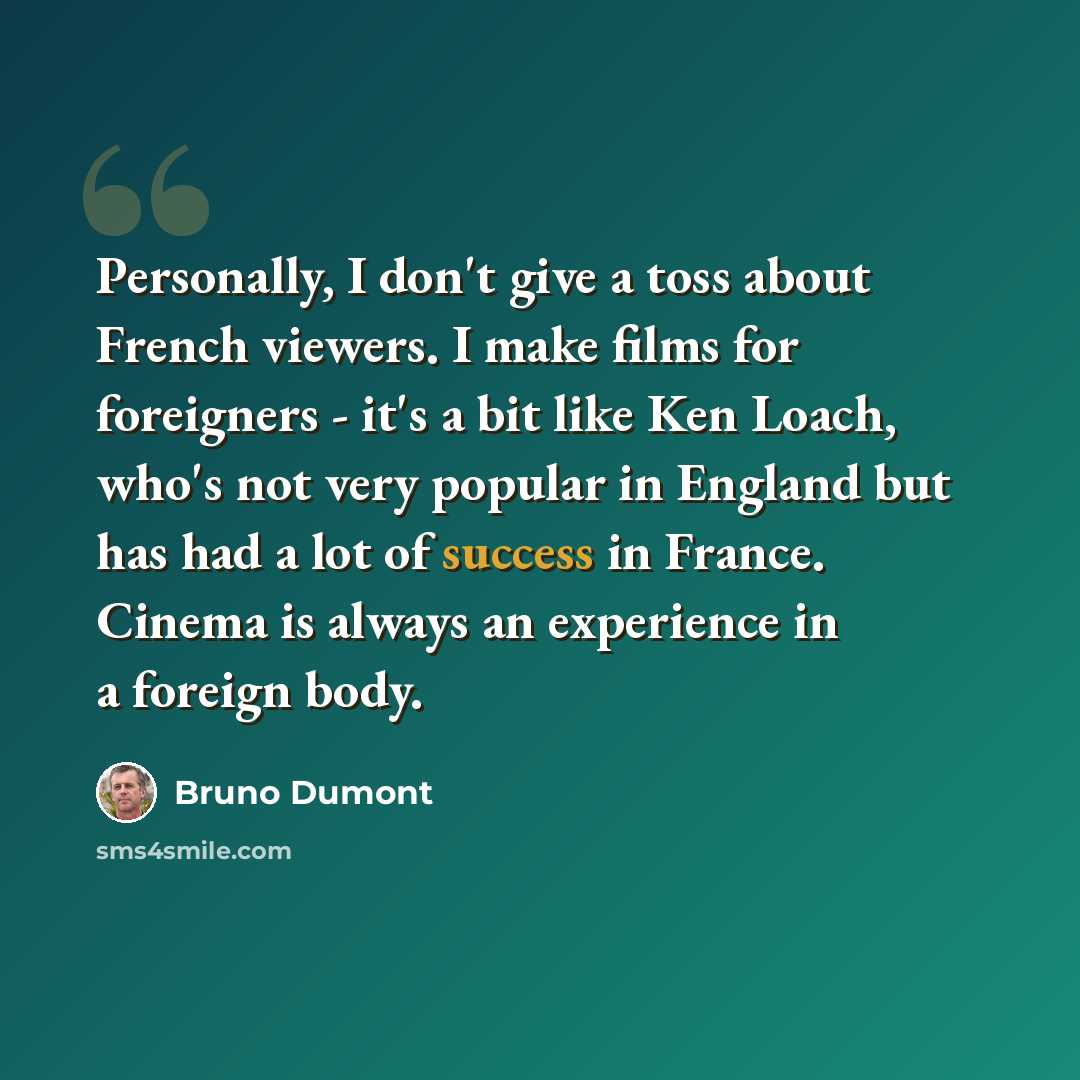 “Personally, I don't give a toss about French viewers. I make films for foreigners - it's a bit like Ken Loach, who's not very popular in England but has had a lot of success in France. Cinema is always an experience in a foreign body.” quote by Bruno Dumont