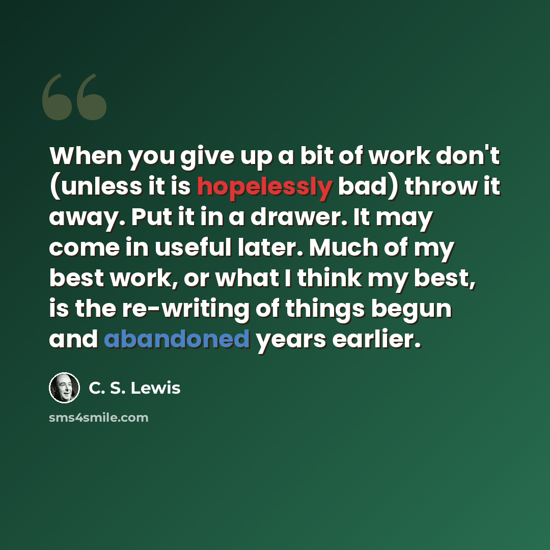 “When you give up a bit of work don't (unless it is hopelessly bad) throw it away. Put it in a drawer. It may come in useful later. Much of my best work, or what I think my best, is the re-writing of things begun and abandoned years earlier.” quote by C. S. Lewis