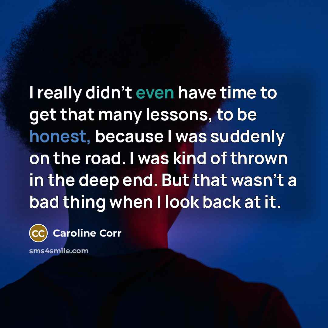 “I really didn't even have time to get that many lessons, to be honest, because I was suddenly on the road. I was kind of thrown in the deep end. But that wasn't a bad thing when I look back at it.” quote by Caroline Corr
