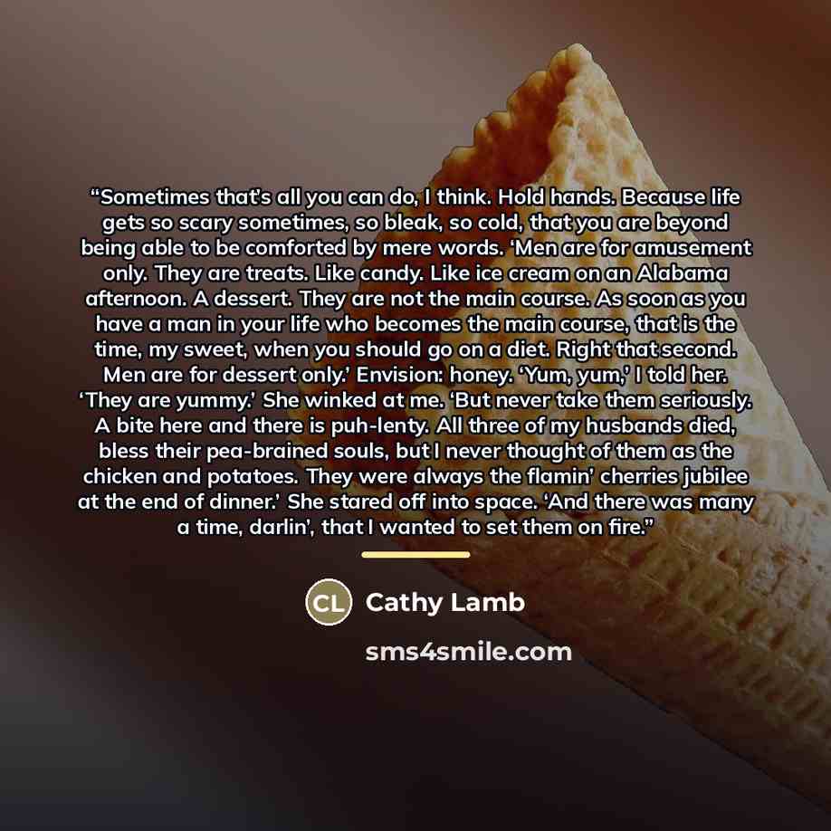 “Sometimes that’s all you can do, I think. Hold hands. Because life gets so scary sometimes, so bleak, so cold, that you are beyond being able to be comforted by mere words. ‘Men are for amusement only. They are treats. Like candy. Like ice cream on an Alabama afternoon. A dessert. They are not the…” quote by Cathy Lamb