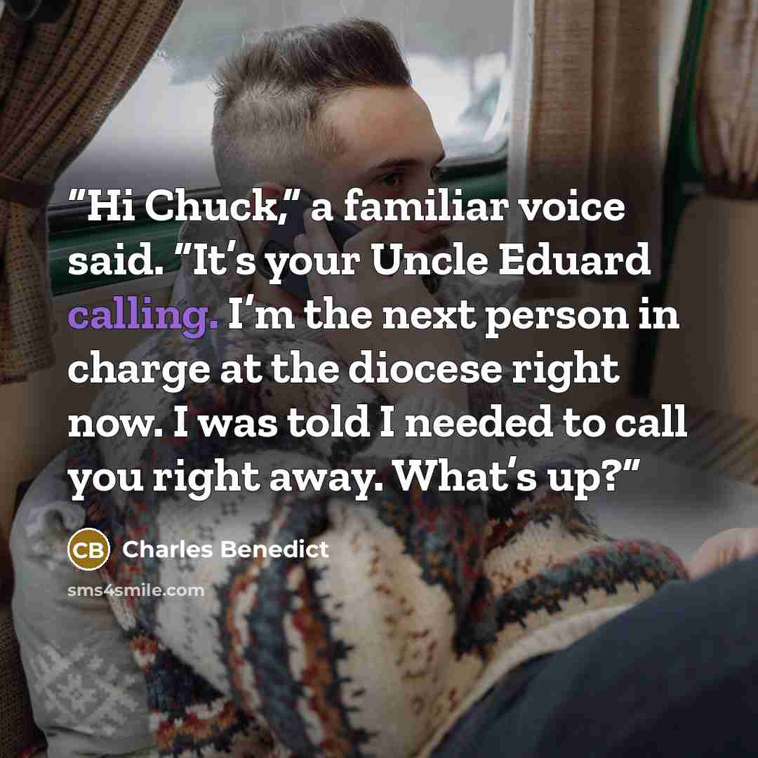 “Hi Chuck,” a familiar voice said. “It’s your Uncle Eduard calling. I’m the next person in charge at the diocese right now. I was told I needed to call you right away. What’s up?” quote by Charles Benedict