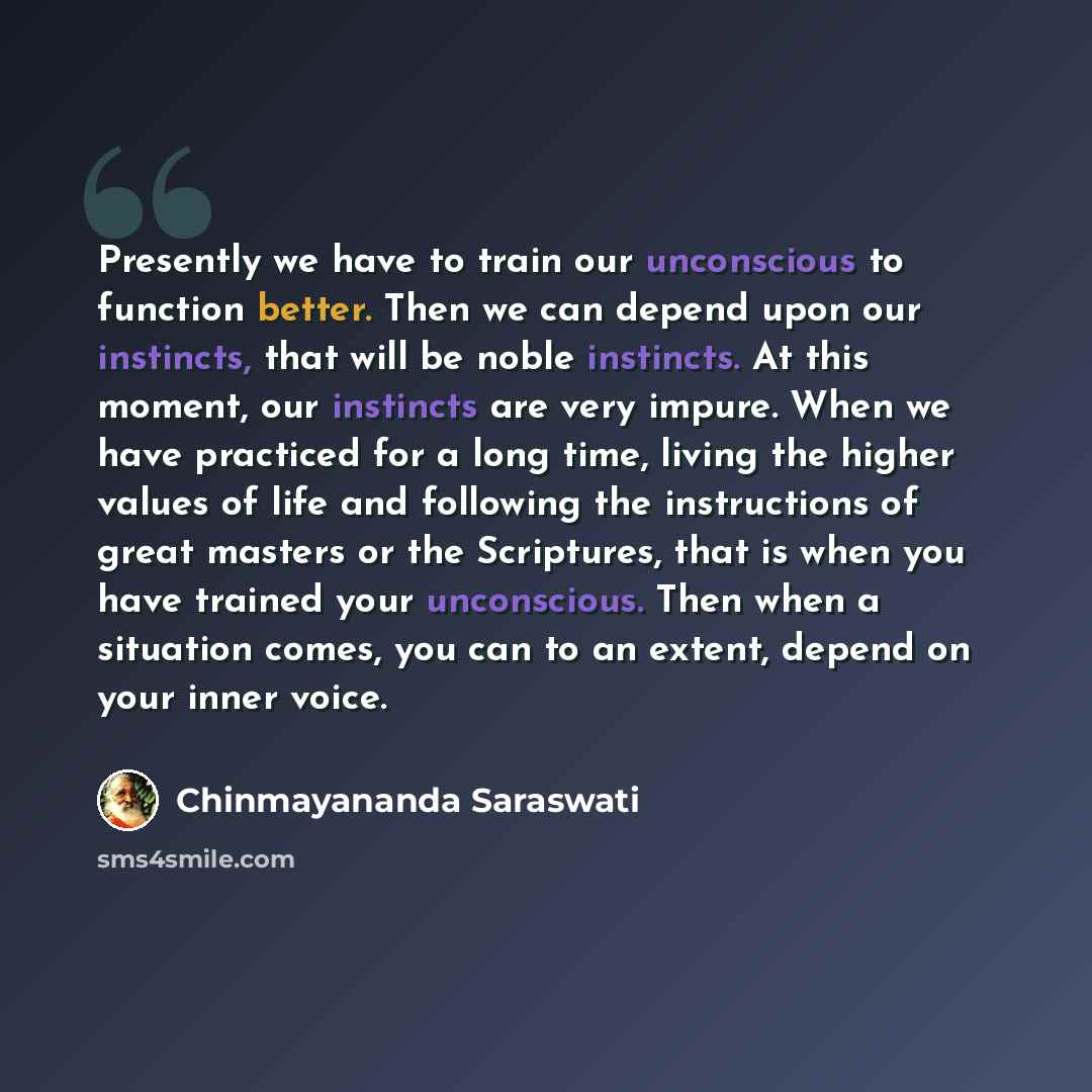 “Presently we have to train our unconscious to function better. Then we can depend upon our instincts, that will be noble instincts. At this moment, our instincts are very impure. When we have practiced for a long time, living the higher values of life and following the instructions of great…” quote by Chinmayananda Saraswati