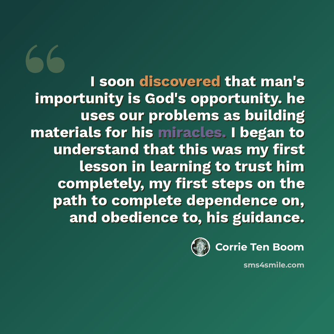 “I soon discovered that man's importunity is God's opportunity. he uses our problems as building materials for his miracles. I began to understand that this was my first lesson in learning to trust him completely, my first steps on the path to complete dependence on, and obedience to, his guidance.” quote by Corrie Ten Boom