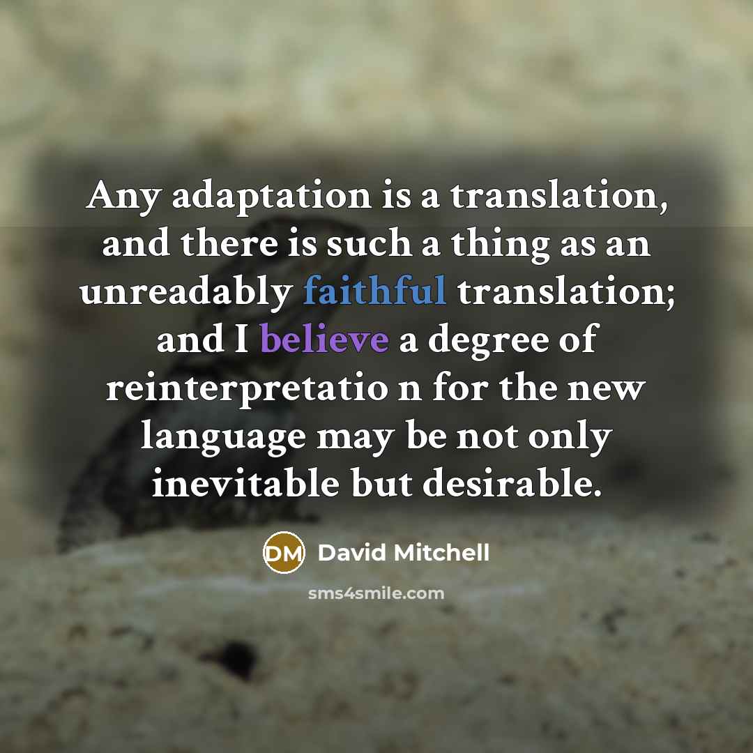 “Any adaptation is a translation, and there is such a thing as an unreadably faithful translation; and I believe a degree of reinterpretatio n for the new language may be not only inevitable but desirable.” quote by David Mitchell