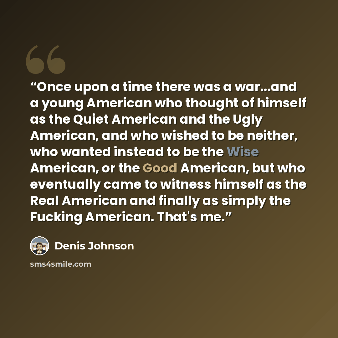 “Once upon a time there was a war...and a young American who thought of himself as the Quiet American and the Ugly American, and who wished to be neither, who wanted instead to be the Wise American, or the Good American, but who eventually came to witness himself as the Real American and finally as…” quote by Denis Johnson