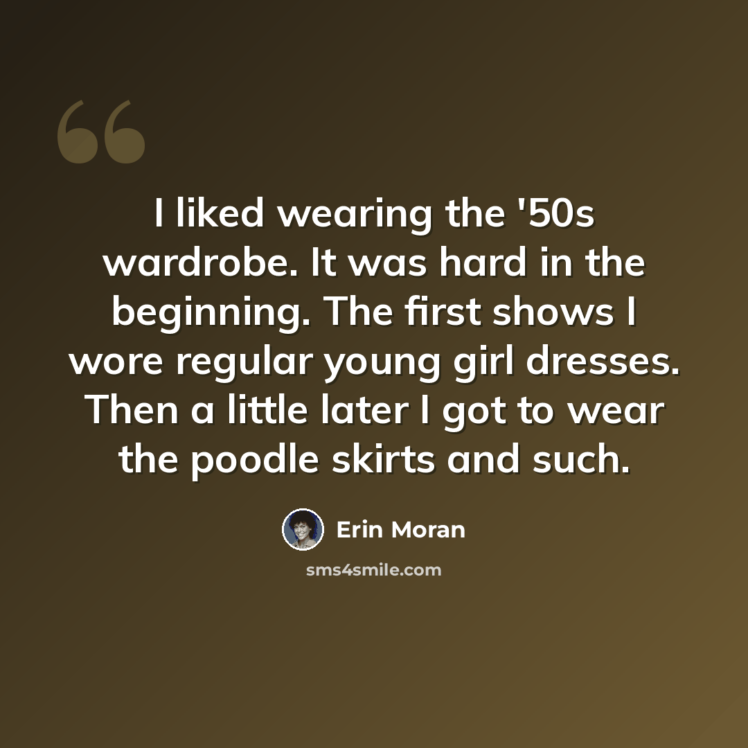 “I liked wearing the '50s wardrobe. It was hard in the beginning. The first shows I wore regular young girl dresses. Then a little later I got to wear the poodle skirts and such.” quote by Erin Moran