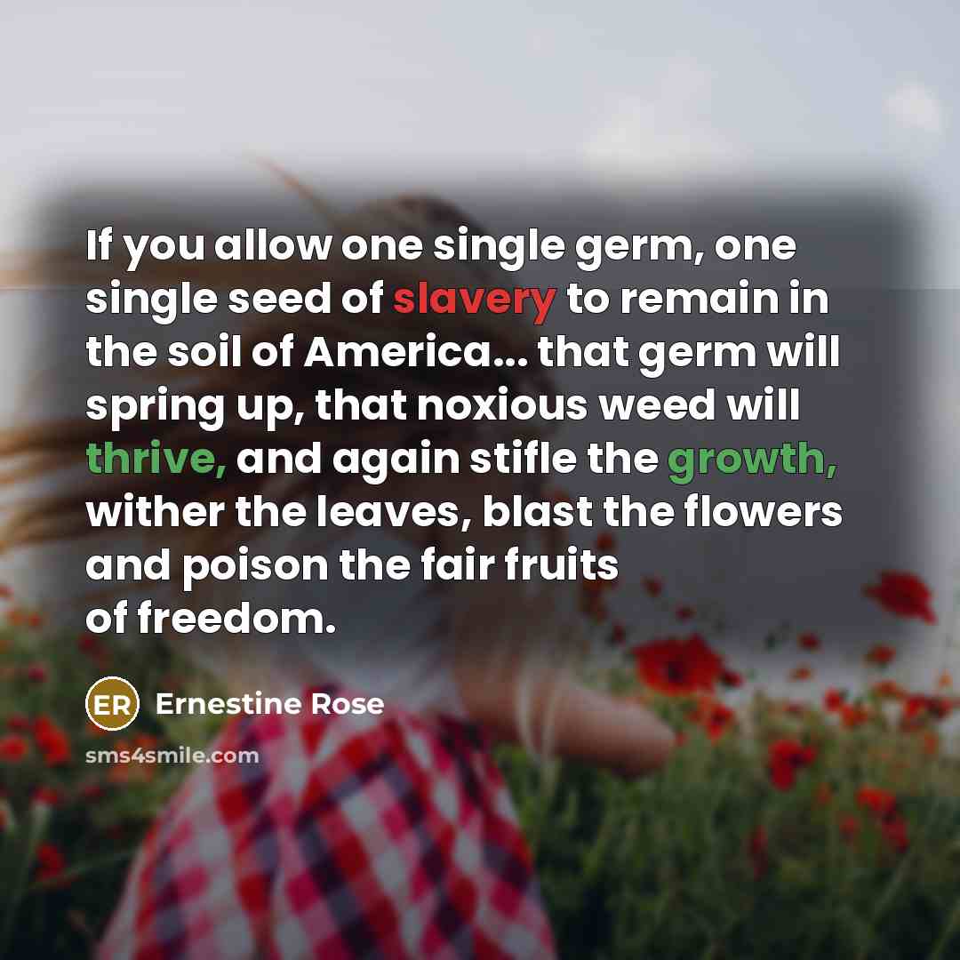 “If you allow one single germ, one single seed of slavery to remain in the soil of America... that germ will spring up, that noxious weed will thrive, and again stifle the growth, wither the leaves, blast the flowers and poison the fair fruits of freedom.” quote by Ernestine Rose
