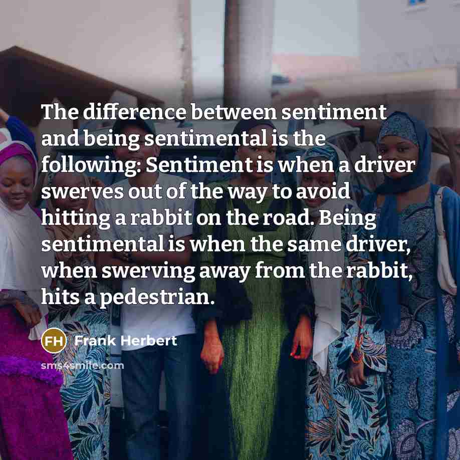 “The difference between sentiment and being sentimental is the following: Sentiment is when a driver swerves out of the way to avoid hitting a rabbit on the road. Being sentimental is when the same driver, when swerving away from the rabbit, hits a pedestrian.” quote by Frank Herbert