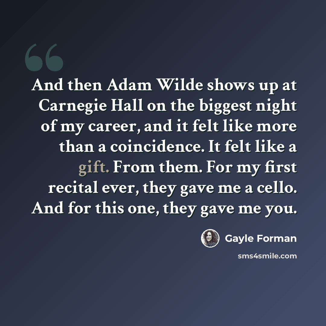 “And then Adam Wilde shows up at Carnegie Hall on the biggest night of my career, and it felt like more than a coincidence. It felt like a gift. From them. For my first recital ever, they gave me a cello. And for this one, they gave me you.” quote by Gayle Forman