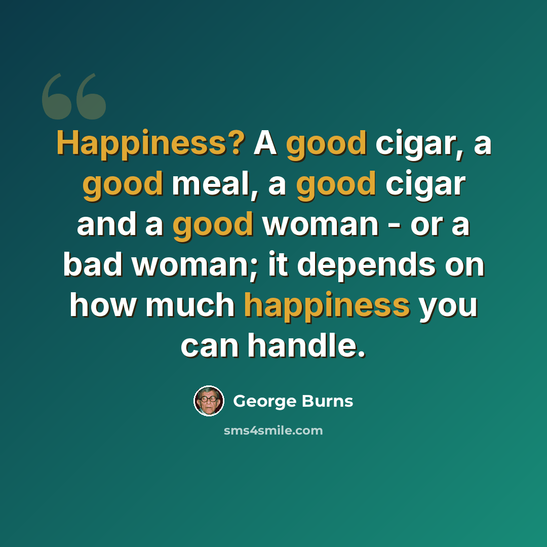 “Happiness? A good cigar, a good meal, a good cigar and a good woman - or a bad woman; it depends on how much happiness you can handle.” quote by George Burns
