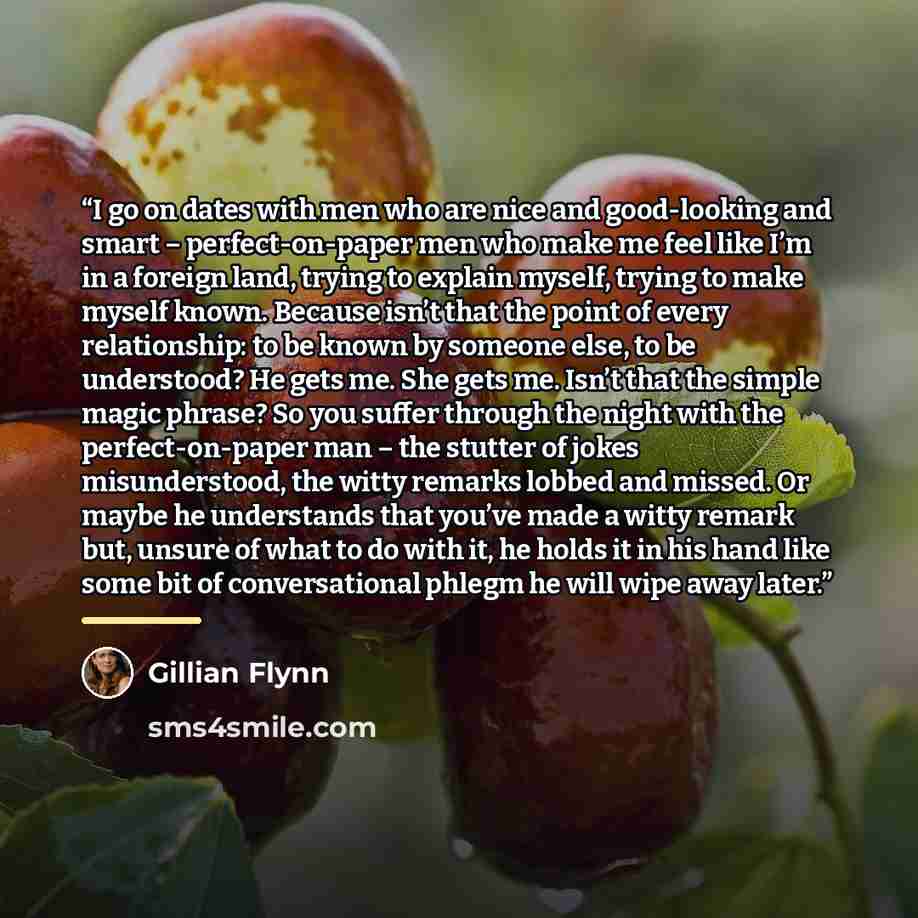 “I go on dates with men who are nice and good-looking and smart – perfect-on-paper men who make me feel like I’m in a foreign land, trying to explain myself, trying to make myself known. Because isn’t that the point of every relationship: to be known by someone else, to be understood? He gets me…” quote by Gillian Flynn