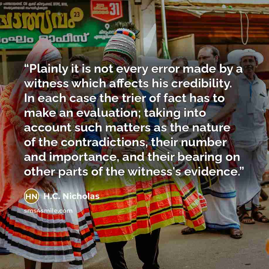“Plainly it is not every error made by a witness which affects his credibility. In each case the trier of fact has to make an evaluation; taking into account such matters as the nature of the contradictions, their number and importance, and their bearing on other parts of the witness's evidence.” quote by H.C. Nicholas