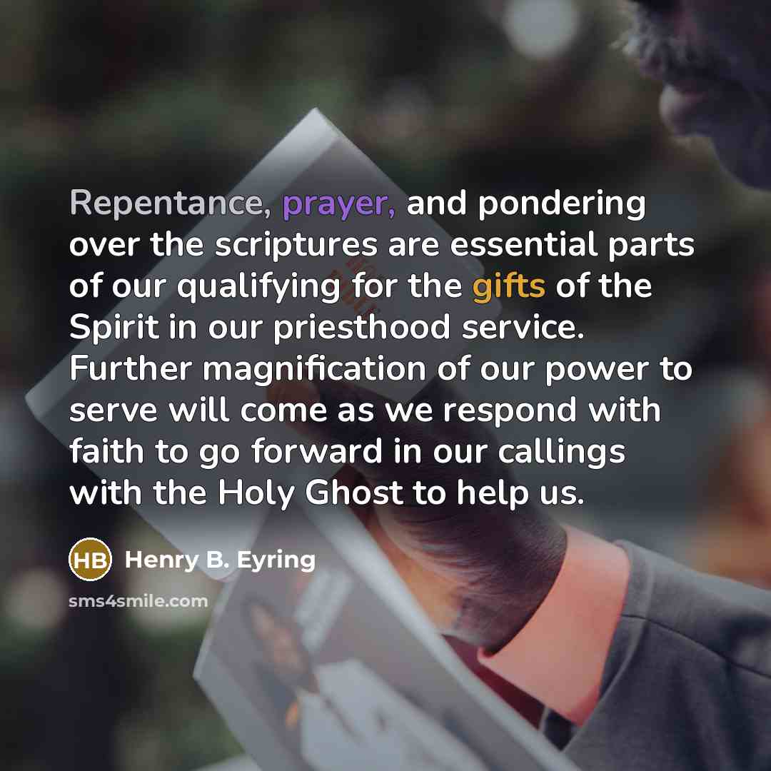 “Repentance, prayer, and pondering over the scriptures are essential parts of our qualifying for the gifts of the Spirit in our priesthood service. Further magnification of our power to serve will come as we respond with faith to go forward in our callings with the Holy Ghost to help us.” quote by Henry B. Eyring