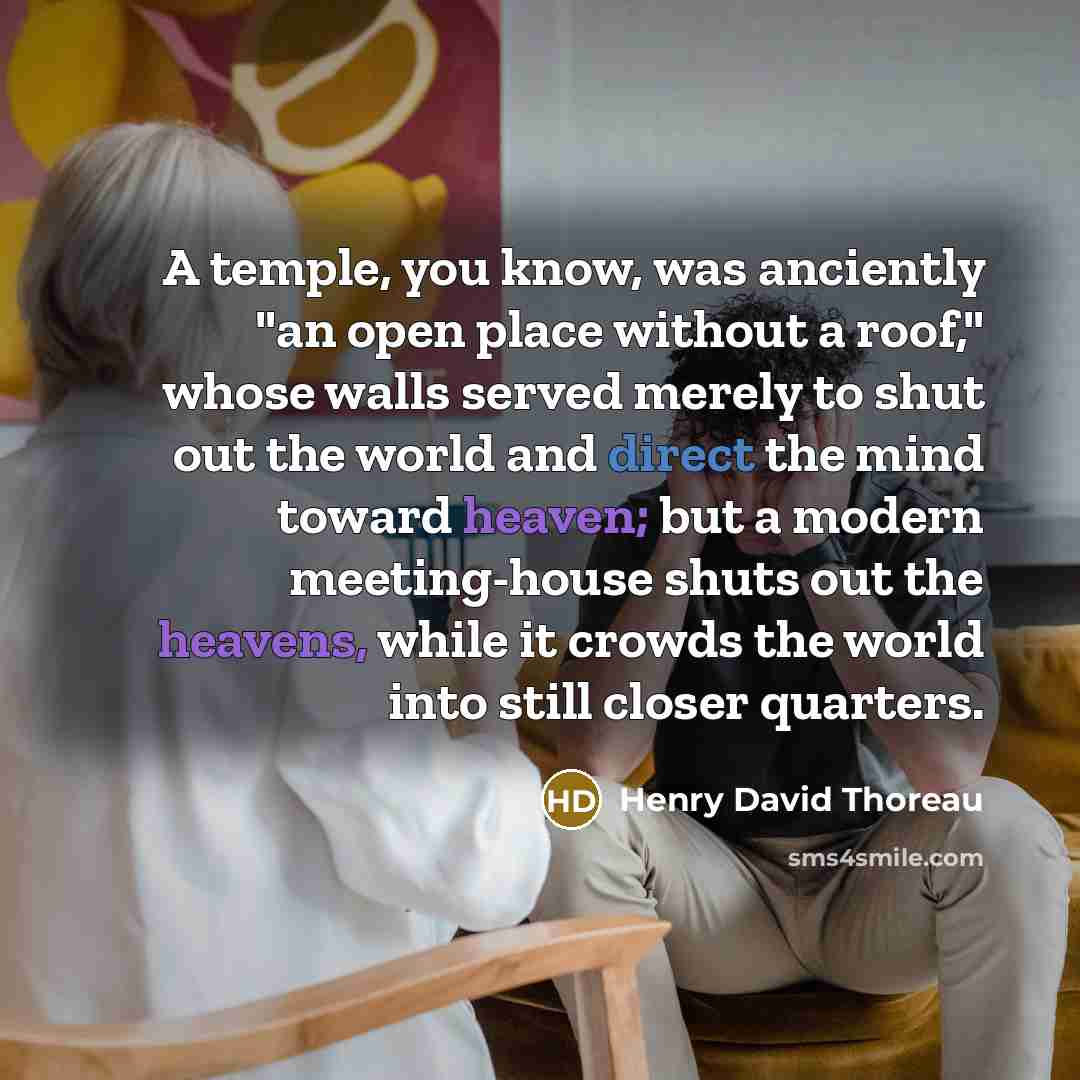 “A temple, you know, was anciently "an open place without a roof," whose walls served merely to shut out the world and direct the mind toward heaven; but a modern meeting-house shuts out the heavens, while it crowds the world into still closer quarters.” quote by Henry David Thoreau