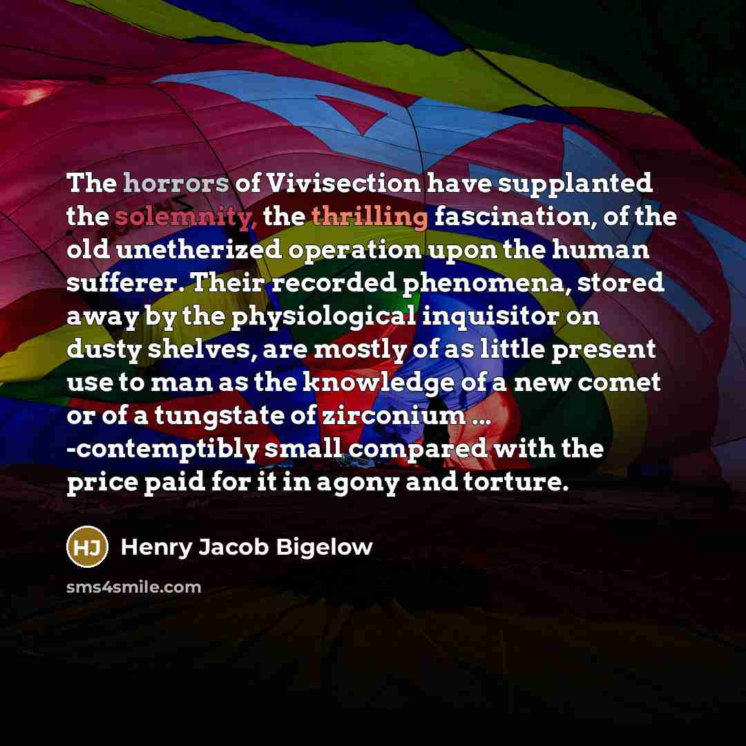 “The horrors of Vivisection have supplanted the solemnity, the thrilling fascination, of the old unetherized operation upon the human sufferer. Their recorded phenomena, stored away by the physiological inquisitor on dusty shelves, are mostly of as little present use to man as the knowledge of a…” quote by Henry Jacob Bigelow