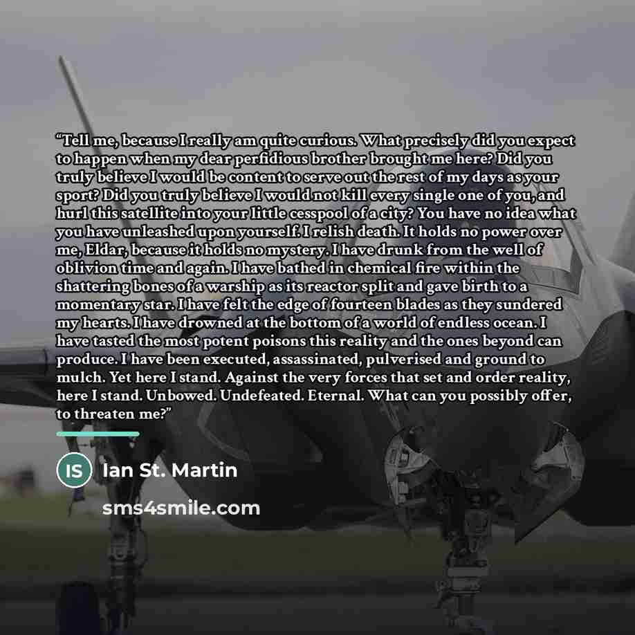“Tell me, because I really am quite curious. What precisely did you expect to happen when my dear perfidious brother brought me here? Did you truly believe I would be content to serve out the rest of my days as your sport? Did you truly believe I would not kill every single one of you, and hurl…” quote by Anonymous