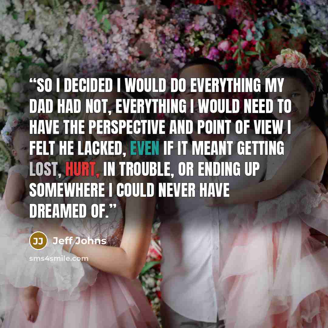 “So I decided I would do everything my Dad had not, everything I would need to have the perspective and point of view I felt he lacked, even if it meant getting lost, hurt, in trouble, or ending up somewhere I could never have dreamed of.” quote by Jeff Johns