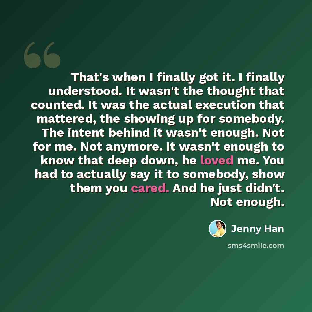 “That's when I finally got it. I finally understood. It wasn't the thought that counted. It was the actual execution that mattered, the showing up for somebody. The intent behind it wasn't enough. Not for me. Not anymore. It wasn't enough to know that deep down, he loved me. You had to actually say…” quote by Jenny Han