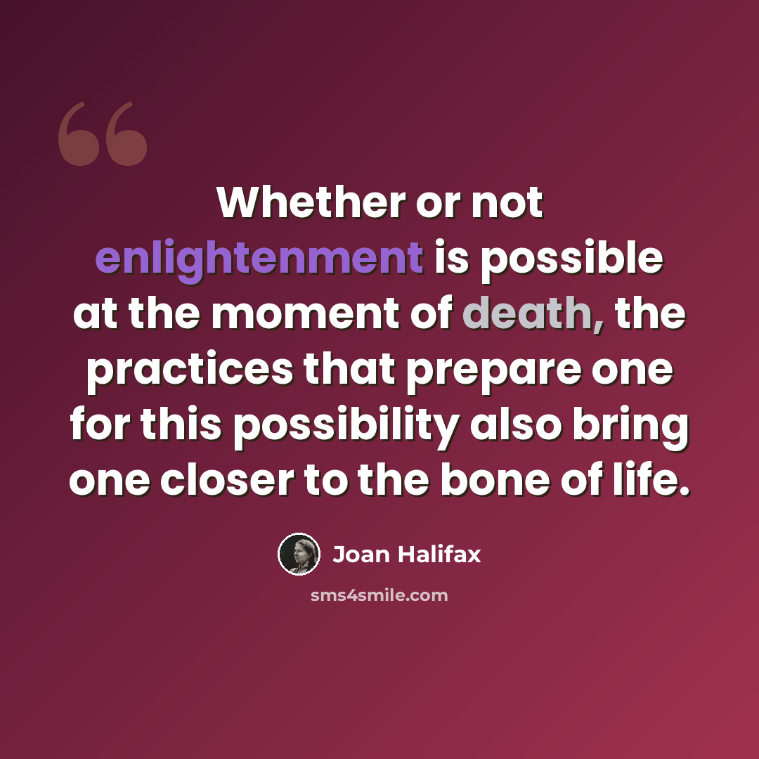 “Whether or not enlightenment is possible at the moment of death, the practices that prepare one for this possibility also bring one closer to the bone of life.” quote by Joan Halifax