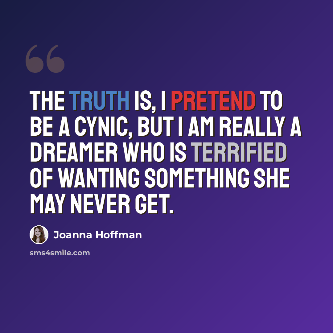 “The truth is, I pretend to be a cynic, but I am really a dreamer who is terrified of wanting something she may never get.” quote by Joanna Hoffman