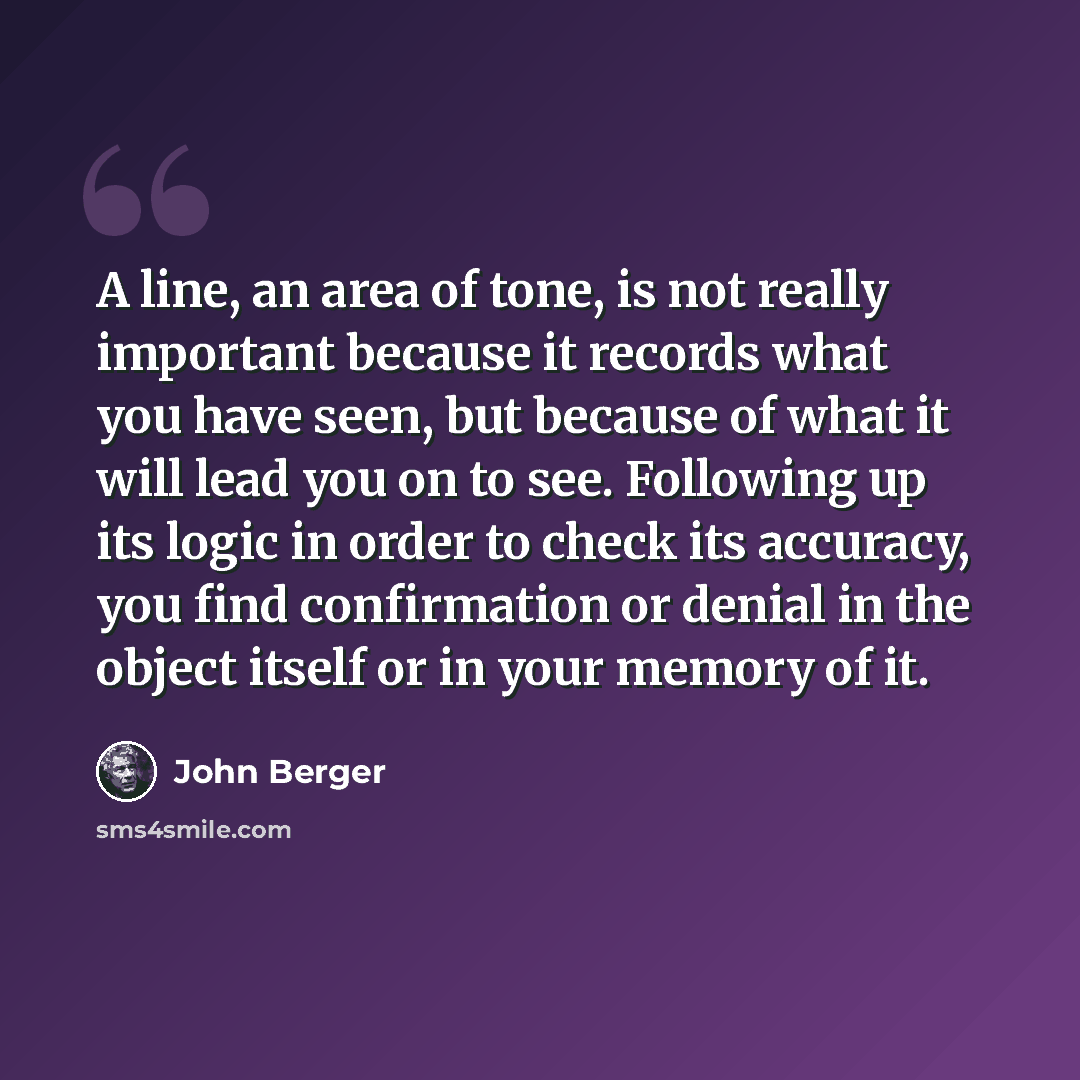 “A line, an area of tone, is not really important because it records what you have seen, but because of what it will lead you on to see. Following up its logic in order to check its accuracy, you find confirmation or denial in the object itself or in your memory of it.” quote by John Berger