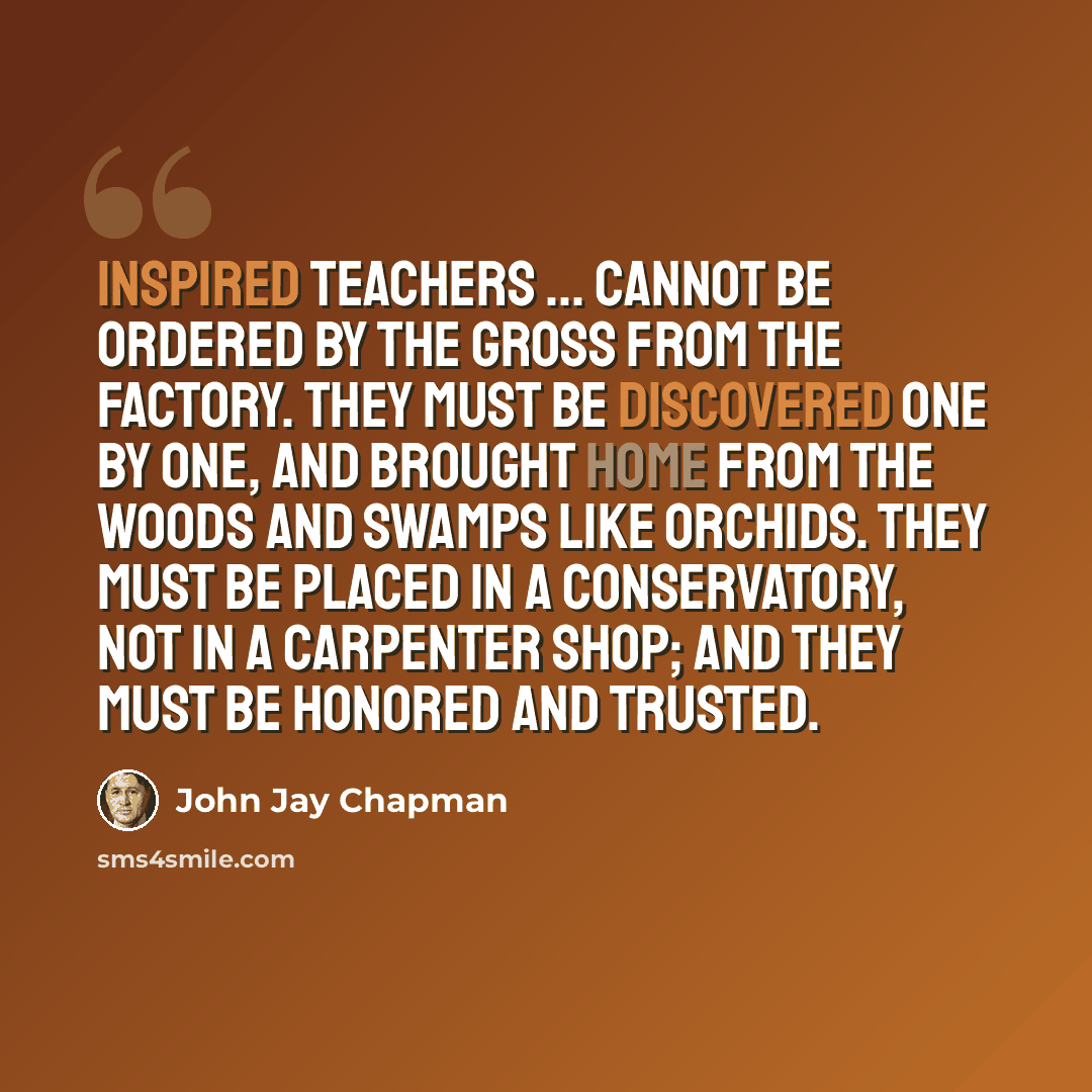 “Inspired teachers ... cannot be ordered by the gross from the factory. They must be discovered one by one, and brought home from the woods and swamps like orchids. They must be placed in a conservatory, not in a carpenter shop; and they must be honored and trusted.” quote by John Jay Chapman