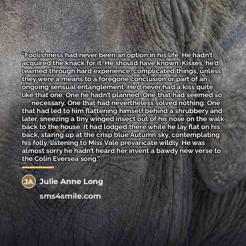 “Foolishness had never been an option in his life. He hadn’t acquired the knack for it. He should have known. Kisses, he’d learned through hard experience, complicated things, unless they were a means to a foregone conclusion or part of an ongoing sensual entanglement. He’d never had a kiss quite…” quote by Julie Anne Long