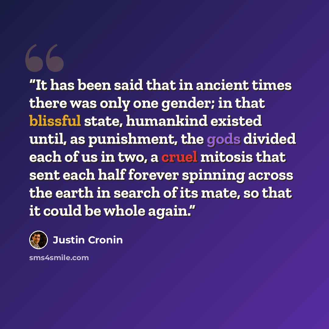 “It has been said that in ancient times there was only one gender; in that blissful state, humankind existed until, as punishment, the gods divided each of us in two, a cruel mitosis that sent each half forever spinning across the earth in search of its mate, so that it could be whole again.” quote by Justin Cronin