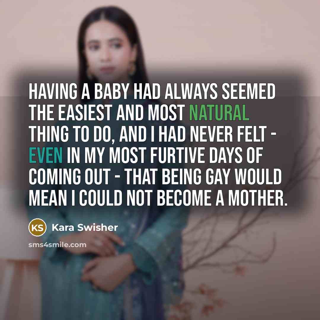 “Having a baby had always seemed the easiest and most natural thing to do, and I had never felt - even in my most furtive days of coming out - that being gay would mean I could not become a mother.” quote by Kara Swisher