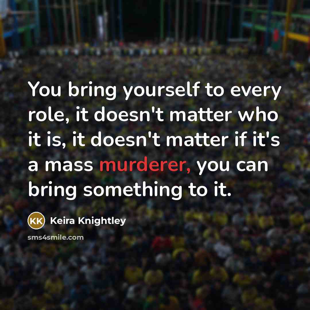 “You bring yourself to every role, it doesn't matter who it is, it doesn't matter if it's a mass murderer, you can bring something to it.” quote by Keira Knightley