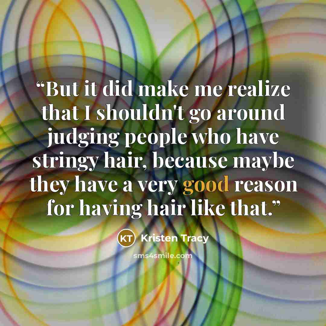 “But it did make me realize that I shouldn't go around judging people who have stringy hair, because maybe they have a very good reason for having hair like that.” quote by Kristen Tracy