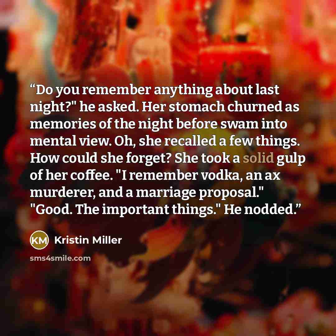 “Do you remember anything about last night?" he asked. Her stomach churned as memories of the night before swam into mental view. Oh, she recalled a few things. How could she forget? She took a solid gulp of her coffee. "I remember vodka, an ax murderer, and a marriage proposal." "Good. The…” quote by Kristin Miller