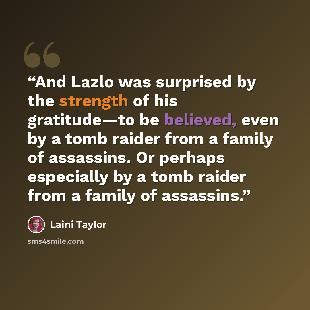 “And Lazlo was surprised by the strength of his gratitude—to be believed, even by a tomb raider from a family of assassins. Or perhaps especially by a tomb raider from a family of assassins.” quote by Laini Taylor