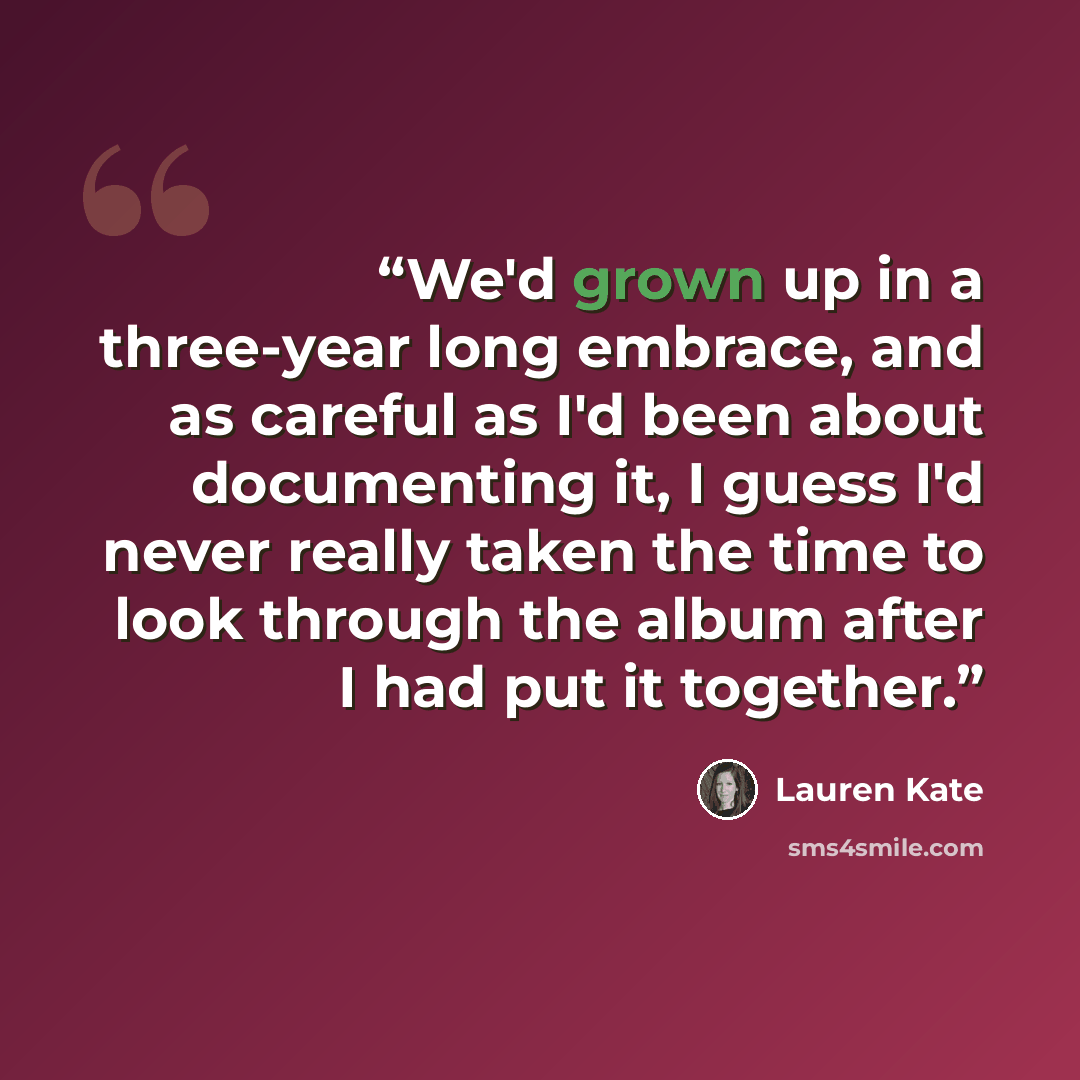 “We'd grown up in a three-year long embrace, and as careful as I'd been about documenting it, I guess I'd never really taken the time to look through the album after I had put it together.” quote by Lauren Kate
