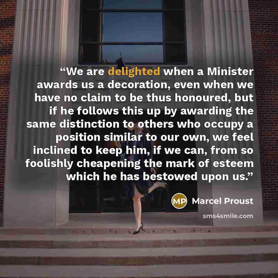 “We are delighted when a Minister awards us a decoration, even when we have no claim to be thus honoured, but if he follows this up by awarding the same distinction to others who occupy a position similar to our own, we feel inclined to keep him, if we can, from so foolishly cheapening the mark of…” quote by Marcel Proust