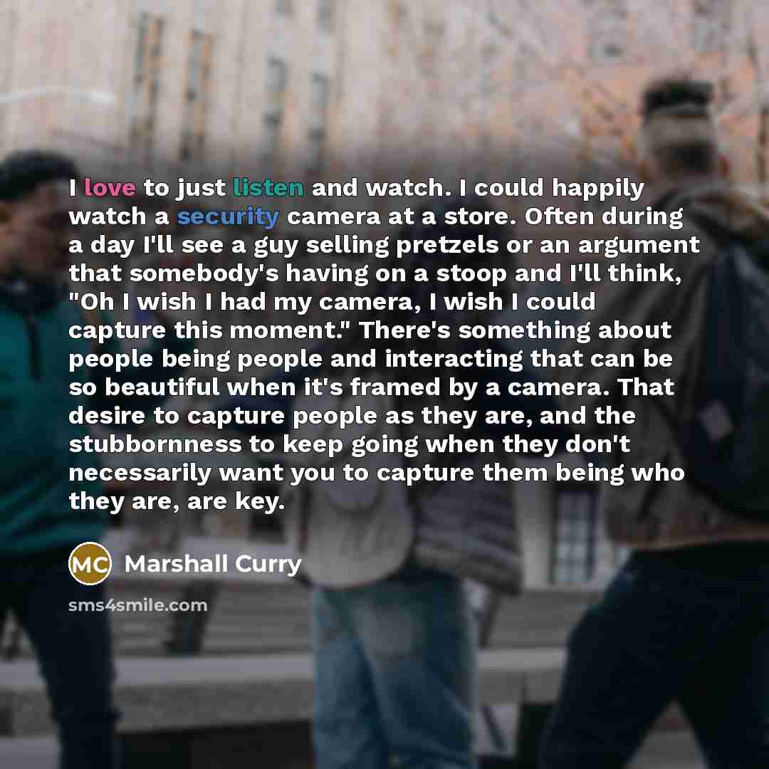 “I love to just listen and watch. I could happily watch a security camera at a store. Often during a day I'll see a guy selling pretzels or an argument that somebody's having on a stoop and I'll think, "Oh I wish I had my camera, I wish I could capture this moment." There's something about people…” quote by Marshall Curry