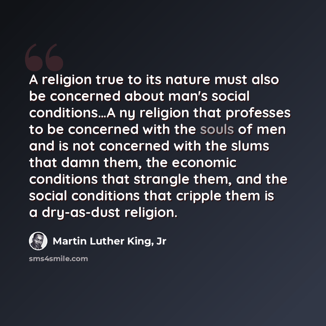 “A religion true to its nature must also be concerned about man's social conditions…A ny religion that professes to be concerned with the souls of men and is not concerned with the slums that damn them, the economic conditions that strangle them, and the social conditions that cripple them is a…” quote by Martin Luther King, Jr