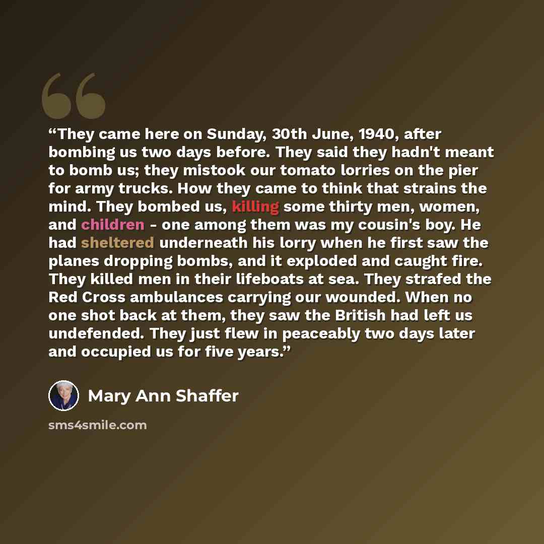“They came here on Sunday, 30th June, 1940, after bombing us two days before. They said they hadn't meant to bomb us; they mistook our tomato lorries on the pier for army trucks. How they came to think that strains the mind. They bombed us, killing some thirty men, women, and children - one among…” quote by Mary Ann Shaffer