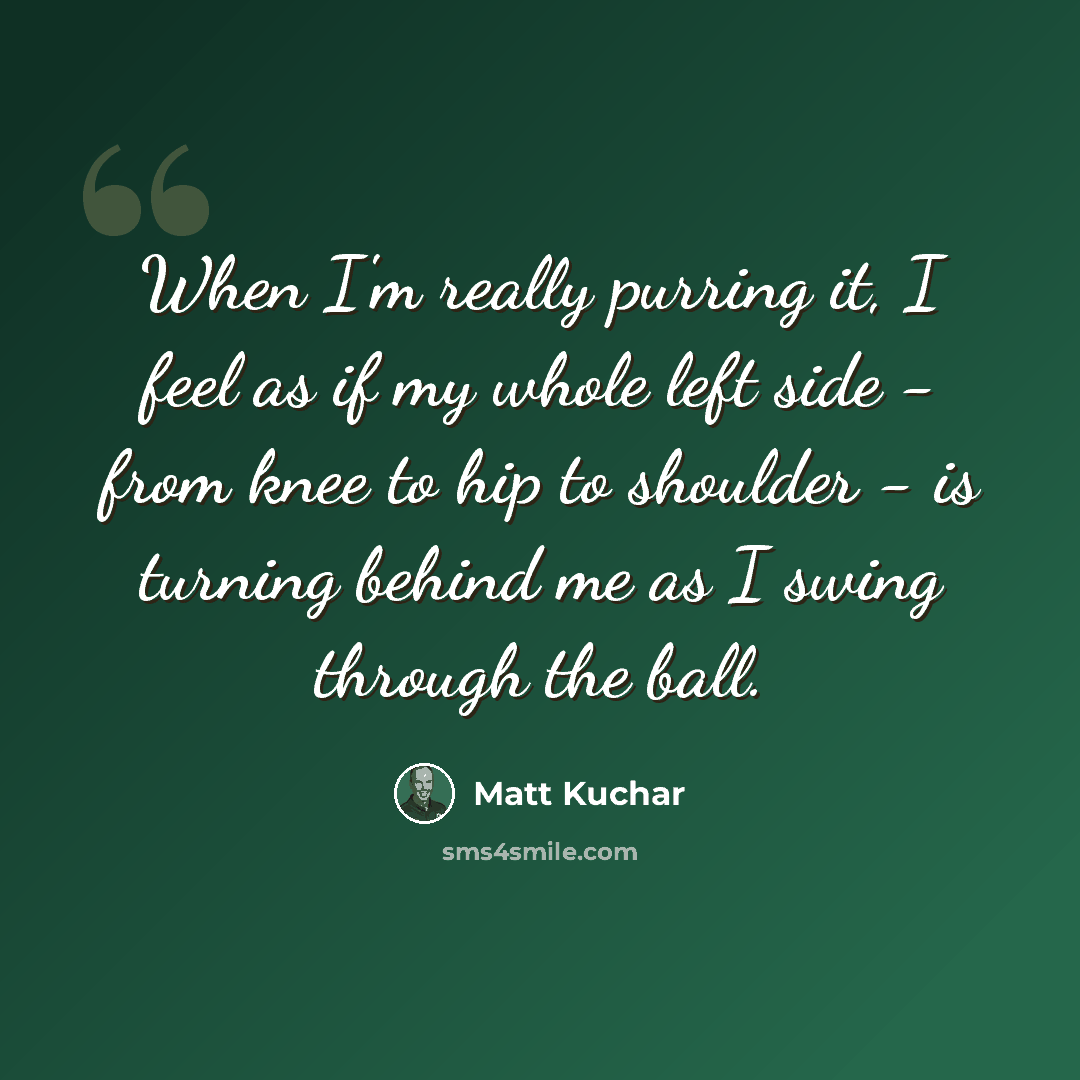 “When I'm really purring it, I feel as if my whole left side - from knee to hip to shoulder - is turning behind me as I swing through the ball.” quote by Matt Kuchar