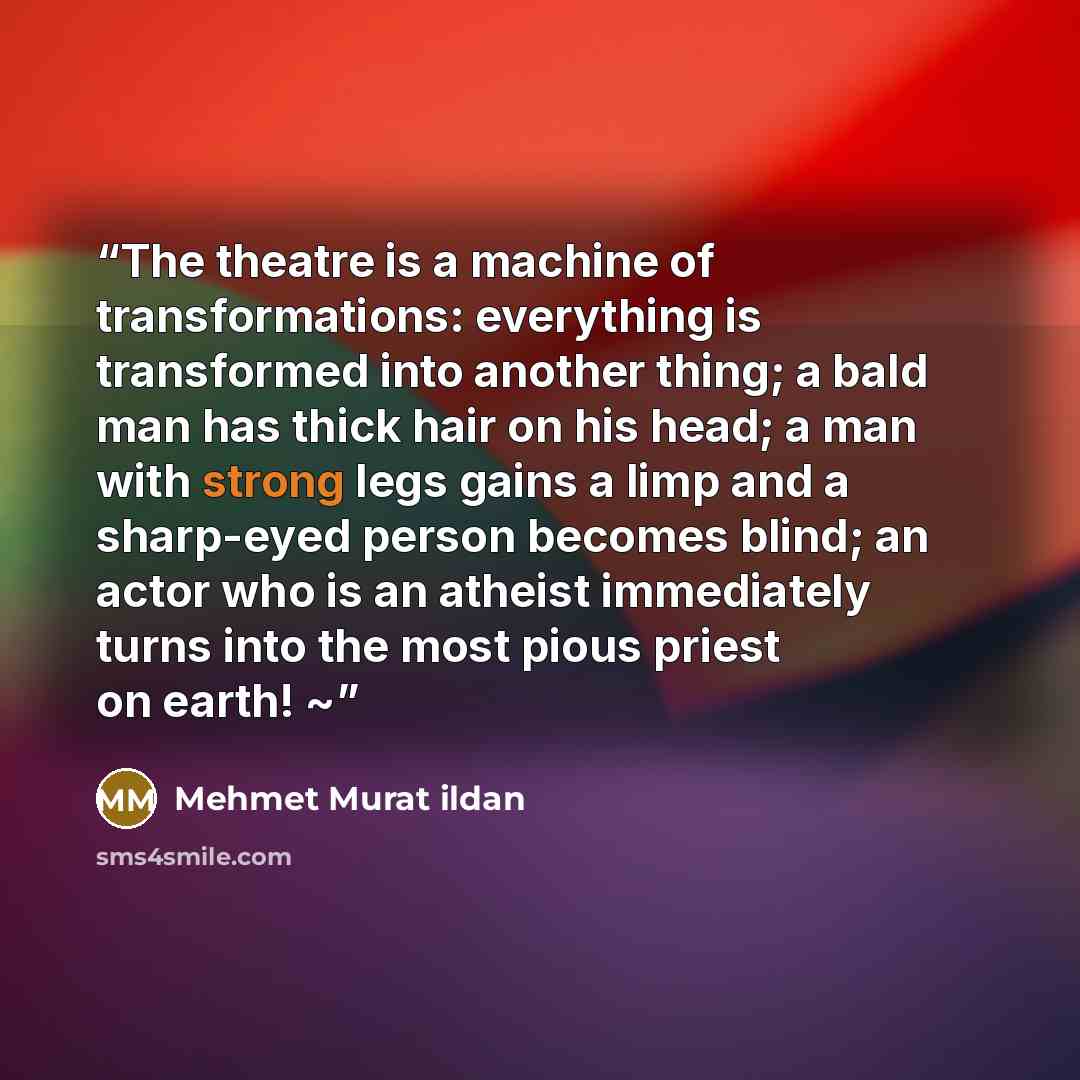 “The theatre is a machine of transformations: everything is transformed into another thing; a bald man has thick hair on his head; a man with strong legs gains a limp and a sharp-eyed person becomes blind; an actor who is an atheist immediately turns into the most pious priest on earth! ~” quote by Mehmet Murat ildan
