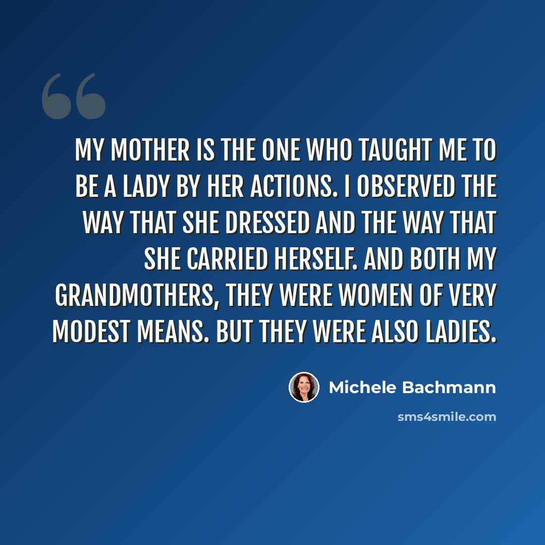 “My mother is the one who taught me to be a lady by her actions. I observed the way that she dressed and the way that she carried herself. And both my grandmothers, they were women of very modest means. But they were also ladies.” quote by Michele Bachmann