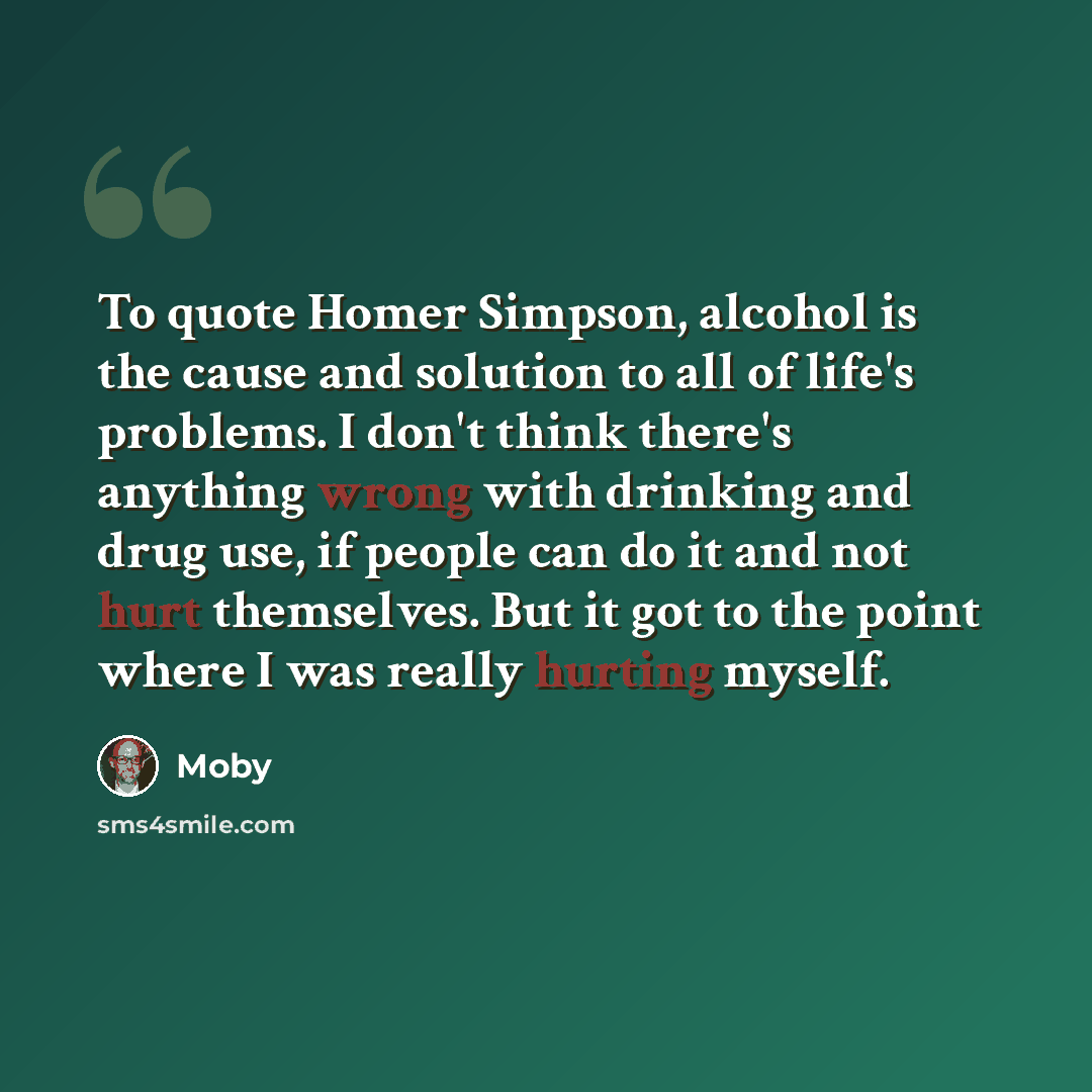 “To quote Homer Simpson, alcohol is the cause and solution to all of life's problems. I don't think there's anything wrong with drinking and drug use, if people can do it and not hurt themselves. But it got to the point where I was really hurting myself.” quote by Moby