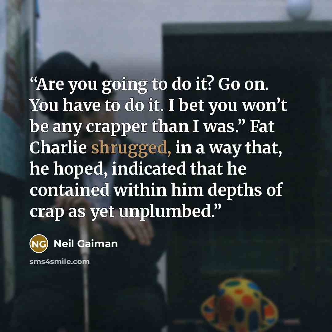 “Are you going to do it? Go on. You have to do it. I bet you won’t be any crapper than I was.” Fat Charlie shrugged, in a way that, he hoped, indicated that he contained within him depths of crap as yet unplumbed.” quote by Neil Gaiman