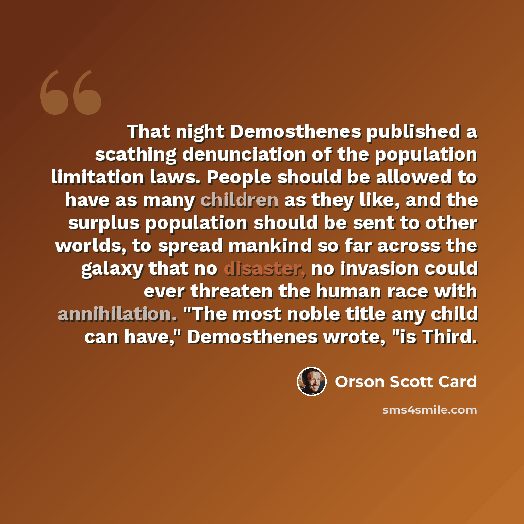 “That night Demosthenes published a scathing denunciation of the population limitation laws. People should be allowed to have as many children as they like, and the surplus population should be sent to other worlds, to spread mankind so far across the galaxy that no disaster, no invasion could ever…” quote by Orson Scott Card