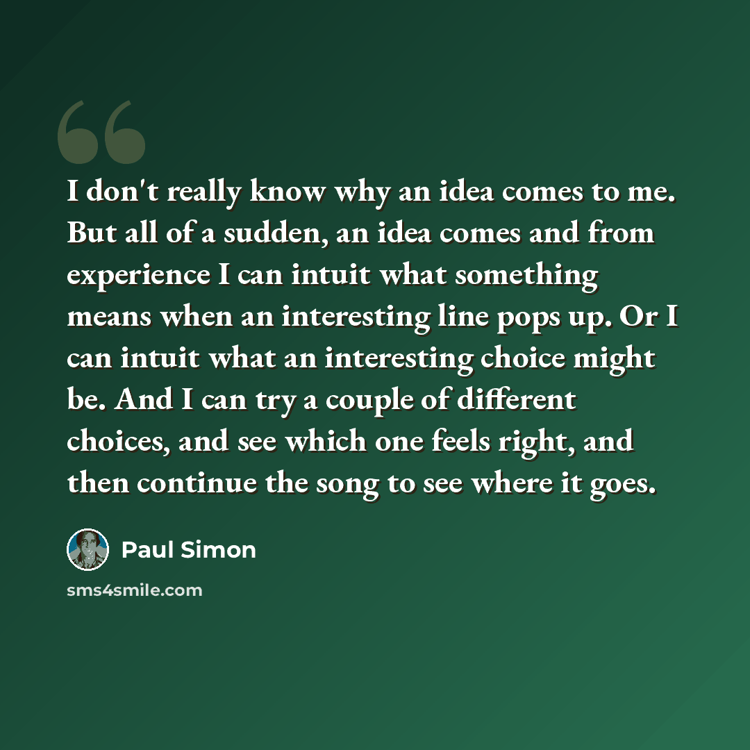 “I don't really know why an idea comes to me. But all of a sudden, an idea comes and from experience I can intuit what something means when an interesting line pops up. Or I can intuit what an interesting choice might be. And I can try a couple of different choices, and see which one feels right…” quote by Paul Simon