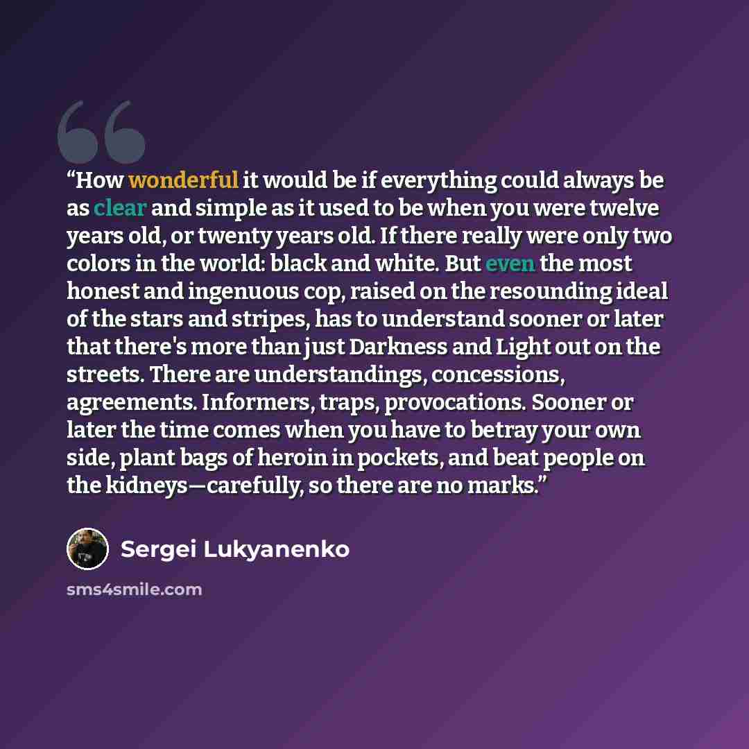 “How wonderful it would be if everything could always be as clear and simple as it used to be when you were twelve years old, or twenty years old. If there really were only two colors in the world: black and white. But even the most honest and ingenuous cop, raised on the resounding ideal of the…” quote by Sergei Lukyanenko