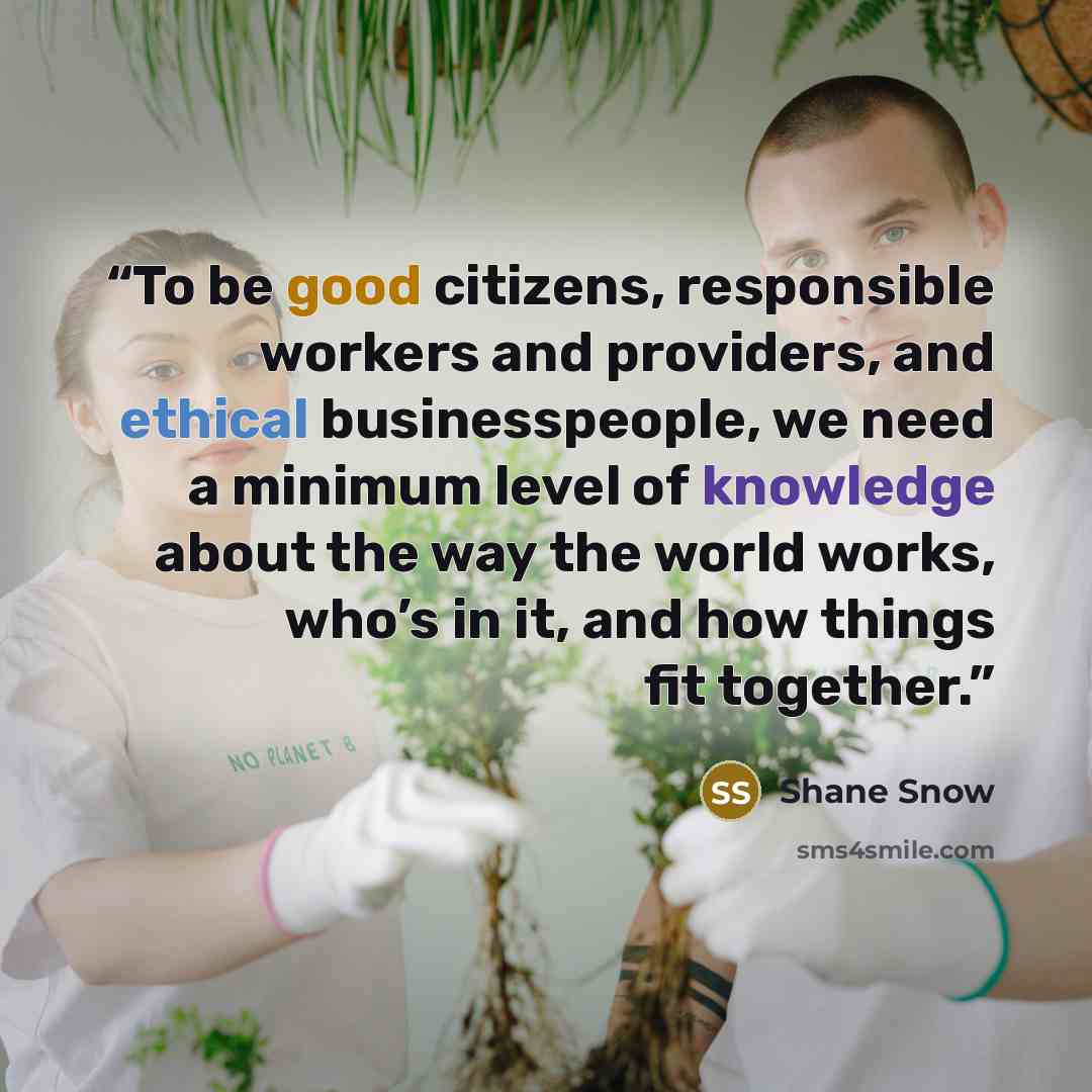 “To be good citizens, responsible workers and providers, and ethical businesspeople, we need a minimum level of knowledge about the way the world works, who’s in it, and how things fit together.” quote by Shane Snow