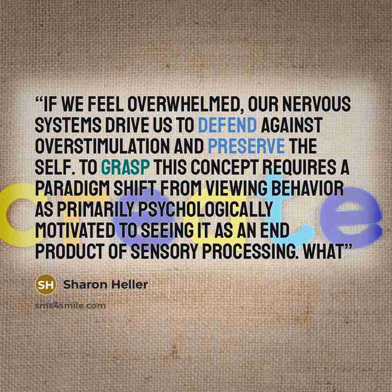 “If we feel overwhelmed, our nervous systems drive us to defend against overstimulation and preserve the self. To grasp this concept requires a paradigm shift from viewing behavior as primarily psychologically motivated to seeing it as an end product of sensory processing. What” quote by Sharon Heller
